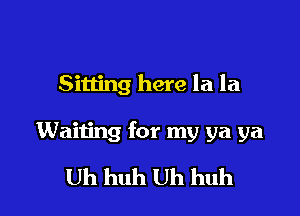 Sitting here la la

Waiting for my ya ya

Uh huh Uh huh