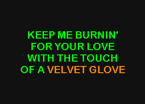 KEEP ME BURNIN'

FOR YOUR LOVE

WITH THETOUCH
OF A VELVET GLOVE

g