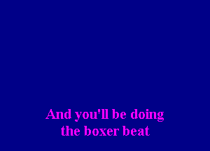 And you'll be doing
the boxer beat