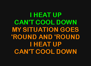 I HEAT UP
CAN'T COOL DOWN
MY SITUATION GOES
'ROUND AND 'ROUND

IHEAT UP
CAN'T COOL DOWN
