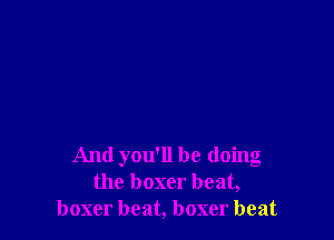 And you'll be doing
the boxer beat,
boxer beat, boxer beat