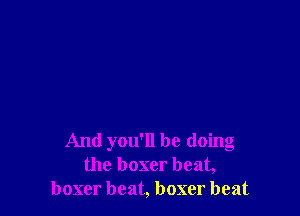 And you'll be doing
the boxer beat,
boxer beat, boxer beat