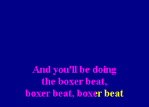 And you'll be doing
the boxer beat,
boxer beat, boxer beat