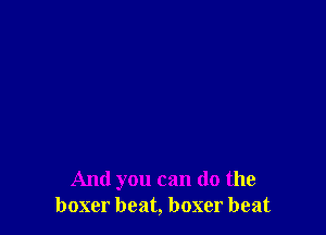 And you can (10 the
boxer beat, boxer beat