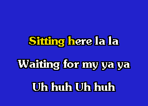 Sitting here la la

Waiting for my ya ya

Uh huh Uh huh