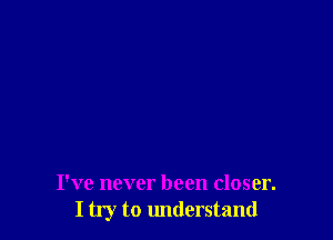 I've never been closer.
I try to understand