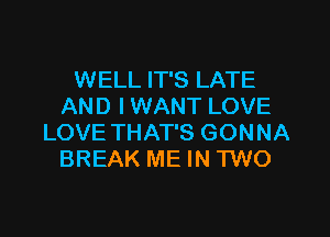 WELL IT'S LATE
AND I WANT LOVE

LOVE THAT'S GONNA
BREAK ME IN TWO