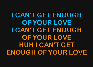 I CAN'T GET ENOUGH
OF YOUR LOVE
I CAN'T GET ENOUGH
OF YOUR LOVE
HUH I CAN'TGET
ENOUGH OF YOUR LOVE