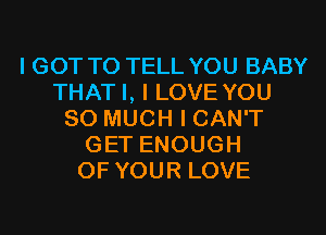 I GOT TO TELL YOU BABY
THAT I, I LOVE YOU
SO MUCH I CAN'T
GET ENOUGH
OF YOUR LOVE