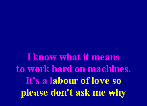 I knowr What it means
to work hard on machines.
It's a labour of love so
please don't ask me Why