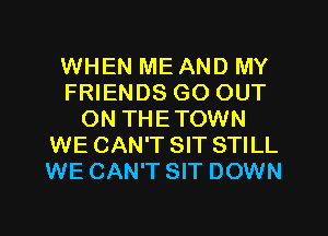 WHEN ME AND MY
FRIENDS GO OUT
ON THETOWN
WE CAN'T SIT STILL
WE CAN'T SIT DOWN