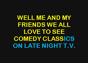 WELL ME AND MY
FRIENDS WE ALL
LOVE TO SEE
COMEDY CLASSICS
ON LATE NIGHT T.V.

g