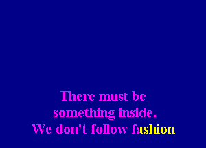 There must be
something inside.
We don't follow fashion