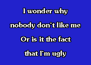 I wonder why

nobody don't like me

Or is it the fact

that I'm ugly