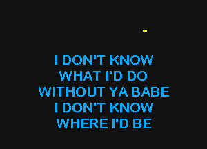 I DON'T KNOW

WHAT I'D D0
WITHOUT YA BABE
I DON'T KNOW
WHERE I'D BE