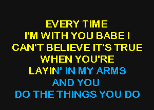 EVERY TIME
I'M WITH YOU BABE I
CAN'T BELIEVE IT'S TRUE
WHEN YOU'RE
LAYIN' IN MY ARMS
AND YOU
DO THE THINGS YOU DO