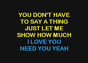 YOU DON'T HAVE
TO SAY A THING
JUST LET ME

SHOW HOW MUCH
I LOVE YOU
NEED YOU YEAH