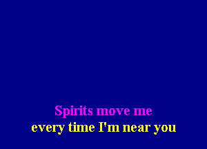 Spirits move me
every time I'm near you