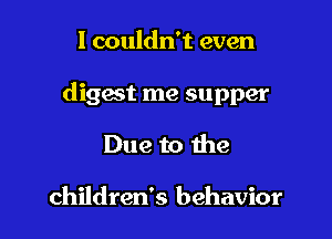I couldn't even

digest me supper

Due to the

children's behavior