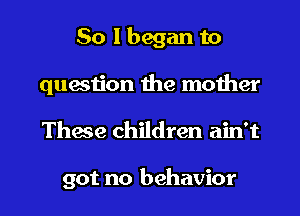 So I began to
question the mother

These children ain't

got no behavior