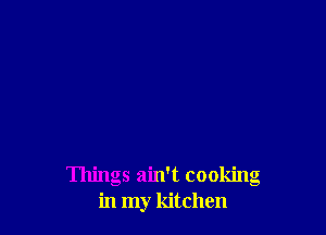 Things ain't cooking
in my kitchen