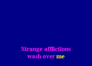 Strange afflictions
wash over me
