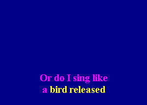 Or do I sing like
a bird released