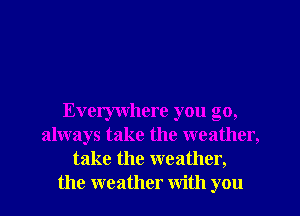 Everywhere you go,
always take the weather,
take the weather,
the weather with you