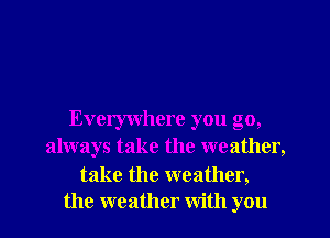 Everywhere you go,
always take the weather,

take the weather,
the weather with you