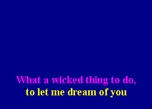 What a wicked thing to do,
to let me dream of you