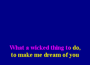 What a wicked thing to do,
to make me dream of you