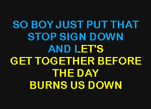 SO BOYJUST PUT THAT
STOP SIGN DOWN
AND LET'S
GET TOGETHER BEFORE
THE DAY
BURNS US DOWN