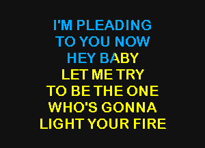 I'M PLEADING
TO YOU NOW
HEY BABY

LET ME TRY
TO BETHE ONE
WHO'S GONNA

LIGHT YOUR FIRE