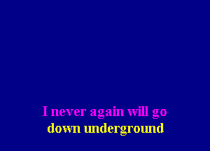 I never again will go
down underground