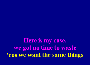 Here is my case,
we got no time to waste
'cos we want the same things