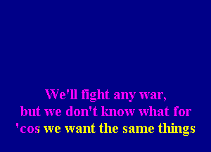 We'll light any war,
but we don't knowr What for
'cos we want the same things