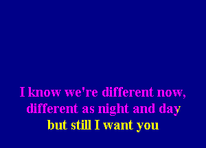 I knowr we're different now,
different as night and day
but still I want you