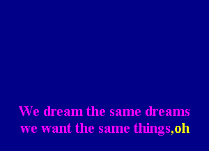 We dream the same dreams
we want the same things,oh