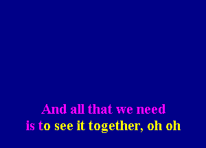 And all that we need
is to see it together, oh oh