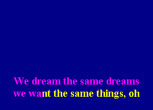 We dream the same dreams
we want the same things, oh