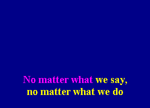 N o matter what we say,
no matter what we do