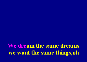 We dream the same dreams
we want the same things,oh