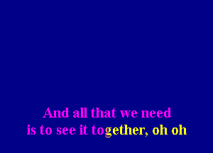 And all that we need
is to see it together, oh oh