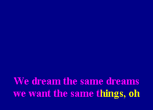 We dream the same dreams
we want the same things, oh