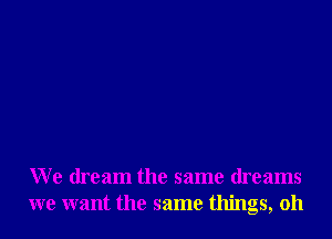 We dream the same dreams
we want the same things, oh