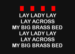 LAY LADY LAY
LAY AC ROSS
MY BIG BRASS BED
LAY LADY LAY
LAY AC ROSS

MY BIG BRASS BED l