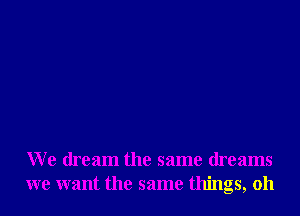 We dream the same dreams
we want the same things, oh