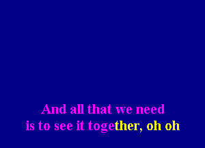 And all that we need
is to see it together, oh oh