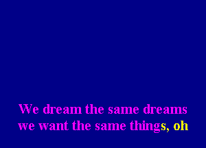 We dream the same dreams
we want the same things, oh