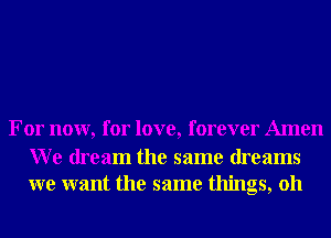 For now, for love, forever Amen

W e dream the same dreams
we want the same things, 011